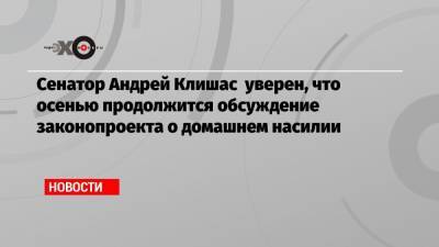 Сенатор Андрей Клишас уверен, что осенью продолжится обсуждение законопроекта о домашнем насилии