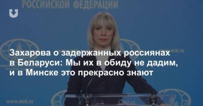 Захарова о задержанных россиянах в Беларуси: Мы их в обиду не дадим, и в Минске это прекрасно знают