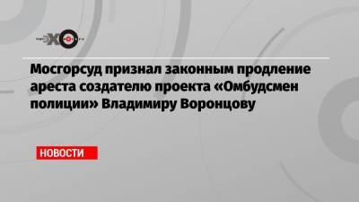 Мосгорсуд признал законным продление ареста создателю проекта «Омбудсмен полиции» Владимиру Воронцову