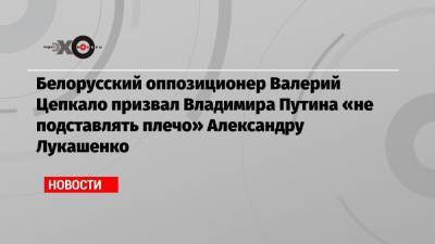 Белорусский оппозиционер Валерий Цепкало призвал Владимира Путина «не подставлять плечо» Александру Лукашенко