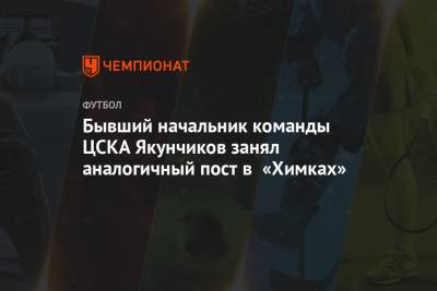 Бывший начальник команды ЦСКА Якунчиков занял аналогичный пост в «Химках»