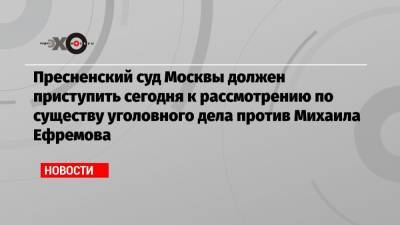 Пресненский суд Москвы должен приступить сегодня к рассмотрению по существу уголовного дела против Михаила Ефремова