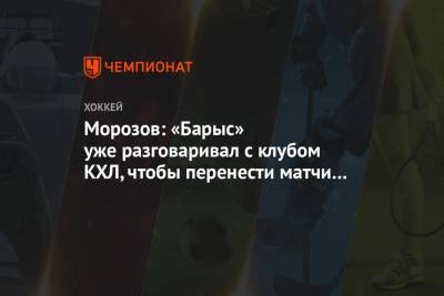 Морозов: «Барыс» уже разговаривал с клубом КХЛ, чтобы перенести матчи в этот город