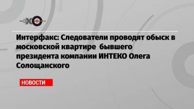 Интерфакс: Следователи проводят обыск в московской квартире бывшего президента компании ИНТЕКО Олега Солощанского