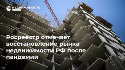 Росреестр отмечает восстановление рынка недвижимости РФ после пандемии