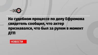 На судебном процессе по делу Ефремова свидетель сообщил, что актер признавался, что был за рулем в момент ДТП
