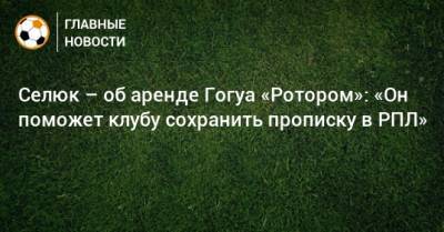 Селюк – об аренде Гогуа «Ротором»: «Он поможет клубу сохранить прописку в РПЛ»