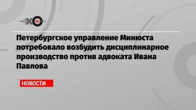 Петербургское управление Минюста потребовало возбудить дисциплинарное производство против адвоката Ивана Павлова