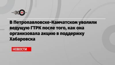 В Петропавловске-Камчатском уволили ведущую ГТРК после того, как она организовала акцию в поддержку Хабаровска