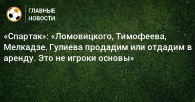 «Спартак»: «Ломовицкого, Тимофеева, Мелкадзе, Гулиева продадим или отдадим в аренду. Это не игроки основы»