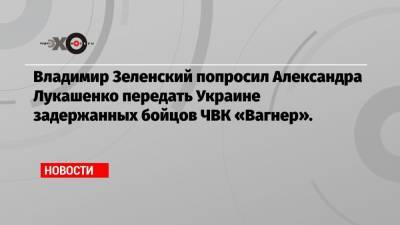 Владимир Зеленский попросил Александра Лукашенко передать Украине задержанных бойцов ЧВК «Вагнер».