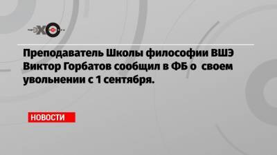 Преподаватель Школы философии ВШЭ Виктор Горбатов сообщил в ФБ о своем увольнении с 1 сентября.