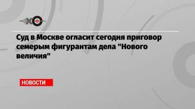 Суд в Москве огласит сегодня приговор семерым фигурантам дела «Нового величия»