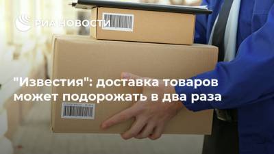 "Известия": доставка товаров может подорожать в два раза