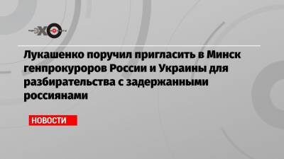 Лукашенко поручил пригласить в Минск генпрокуроров России и Украины для разбирательства с задержанными россиянами
