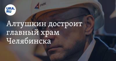Алтушкин достроит главный храм Челябинска. Привезет подрядчиков из Екатеринбурга