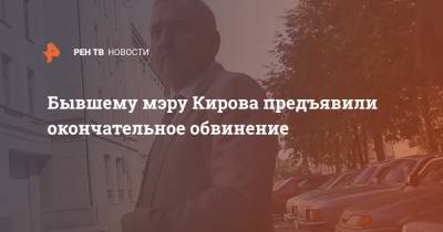 Бывшему мэру Кирова предъявили окончательное обвинение
