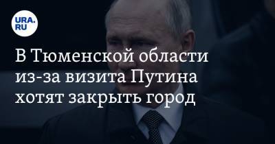 В Тюменской области из-за визита Путина хотят закрыть город. ИНСАЙД