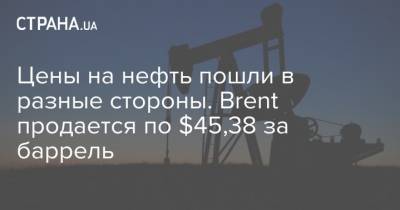 Цены на нефть пошли в разные стороны. Brent продается по $45,38 за баррель