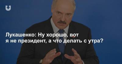 Лукашенко: Ну хорошо, вот я не президент, а что делать с утра?