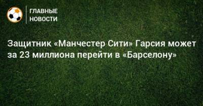 Защитник «Манчестер Сити» Гарсия может за 23 миллиона перейти в «Барселону» - bombardir.ru