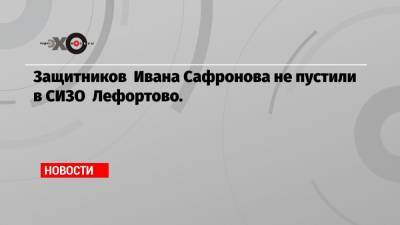 Защитников Ивана Сафронова не пустили в СИЗО Лефортово.