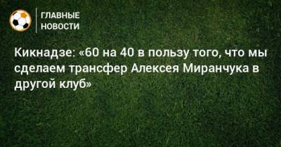 Кикнадзе: «60 на 40 в пользу того, что мы сделаем трансфер Алексея Миранчука в другой клуб»