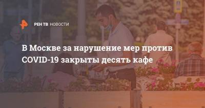 В Москве за нарушение мер против COVID-19 закрыты десять кафе