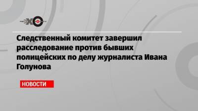 Следственный комитет завершил расследование против бывших полицейских по делу журналиста Ивана Голунова