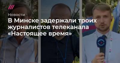 В Минске задержали троих журналистов телеканала «Настоящее время»