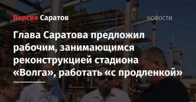 Глава Саратова предложил рабочим, занимающимся реконструкцией стадиона «Волга», работать «с продленкой»