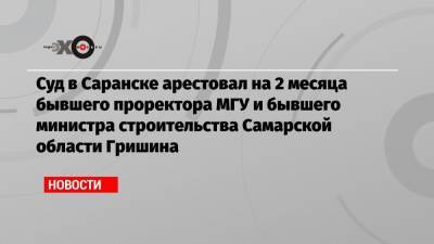 Суд в Саранске арестовал на 2 месяца бывшего проректора МГУ и бывшего министра строительства Самарской области Гришина