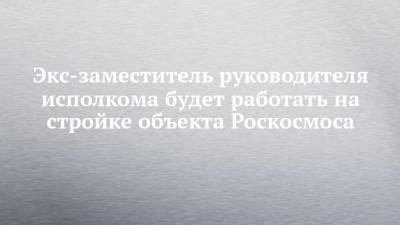 Экс-заместитель руководителя исполкома будет работать на стройке объекта Роскосмоса