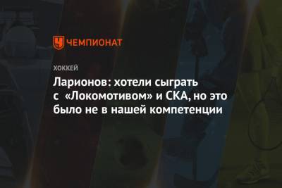 Ларионов: хотели сыграть с «Локомотивом» и СКА, но это было не в нашей компетенции
