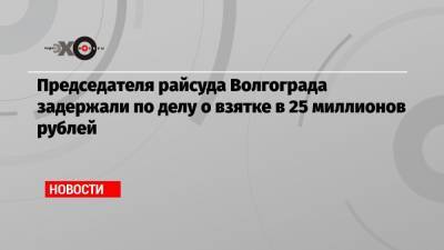 Председателя райсуда Волгограда задержали по делу о взятке в 25 миллионов рублей
