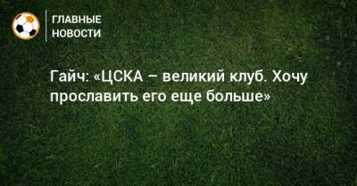 Гайч: «ЦСКА – великий клуб. Хочу прославить его еще больше»