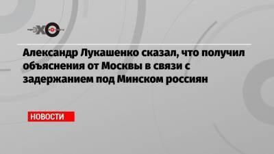 Александр Лукашенко сказал, что получил объяснения от Москвы в связи с задержанием под Минском россиян