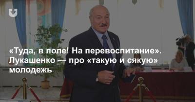 «Туда, в поле! На перевоспитание». Лукашенко — про «такую и сякую» молодежь