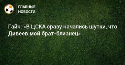 Гайч: «В ЦСКА сразу начались шутки, что Дивеев мой брат-близнец»