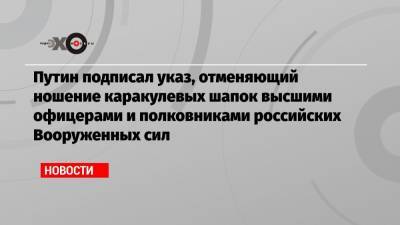 Путин подписал указ, отменяющий ношение каракулевых шапок высшими офицерами и полковниками российских Вооруженных сил