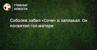 Соболев забил «Сочи» и заплакал. Он посвятил гол матери