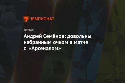 Андрей Семёнов: довольны набранным очком в матче с «Арсеналом»