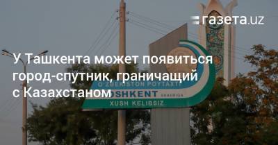 У Ташкента может появиться город-спутник, граничащий с Казахстаном