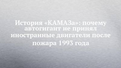 История «КАМАЗа»: почему автогигант не принял иностранные двигатели после пожара 1993 года