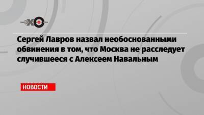 Сергей Лавров назвал необоснованными обвинения в том, что Москва не расследует случившееся с Алексеем Навальным