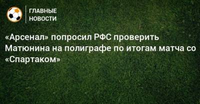 «Арсенал» попросил РФС проверить Матюнина на полиграфе по итогам матча со «Спартаком»