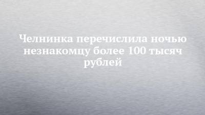 Челнинка перечислила ночью незнакомцу более 100 тысяч рублей