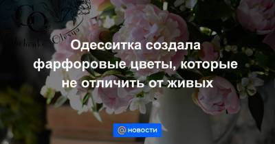 Одесситка создала фарфоровые цветы, которые не отличить от живых