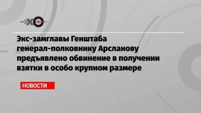 Экс-замглавы Генштаба генерал-полковнику Арсланову предъявлено обвинение в получении взятки в особо крупном размере