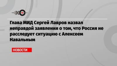 Глава МИД Сергей Лавров назвал неправдой заявления о том, что Россия не расследует ситуацию с Алексеем Навальным